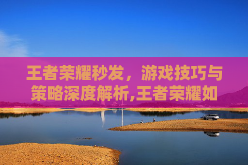 王者荣耀秒发，游戏技巧与策略深度解析,王者荣耀如何秒