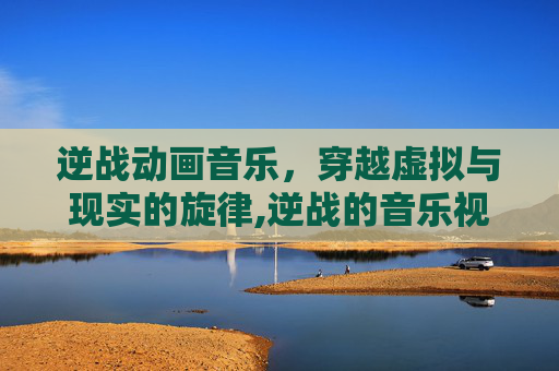 逆战动画音乐，穿越虚拟与现实的旋律,逆战的音乐视频