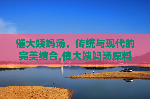 催大姨妈汤，传统与现代的完美结合,催大姨妈汤原料