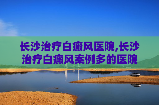 长沙治疗白癜风医院,长沙治疗白癜风案例多的医院