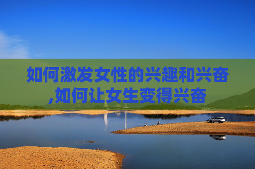 如何激发女性的兴趣和兴奋,如何让女生变得兴奋