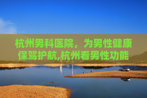 杭州男科医院，为男性健康保驾护航,杭州看男性功能哪个医院好
