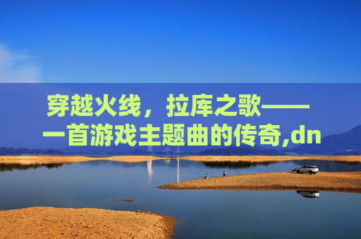穿越火线，拉库之歌—— 一首游戏主题曲的传奇,dnf拉库之歌