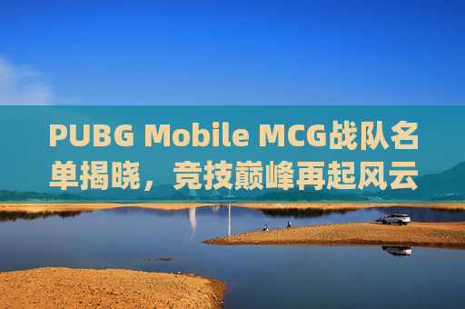 PUBG Mobile MCG战队名单揭晓，竞技巅峰再起风云,绝地求生mcg俱乐部老板是谁