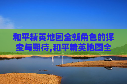 和平精英地图全新角色的探索与期待,和平精英地图全新的角色有哪些