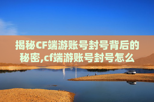 揭秘CF端游账号封号背后的秘密,cf端游账号封号怎么申诉