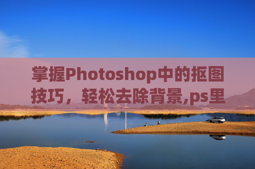 掌握Photoshop中的抠图技巧，轻松去除背景,ps里面怎么抠图到另一个图层