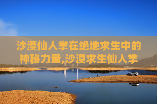 沙漠仙人掌在绝地求生中的神秘力量,沙漠求生仙人掌有什么用