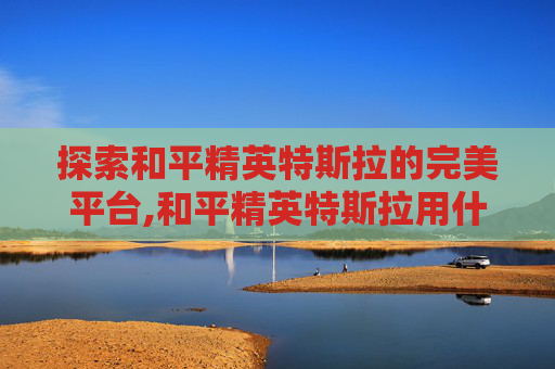 探索和平精英特斯拉的完美平台,和平精英特斯拉用什么平台直播