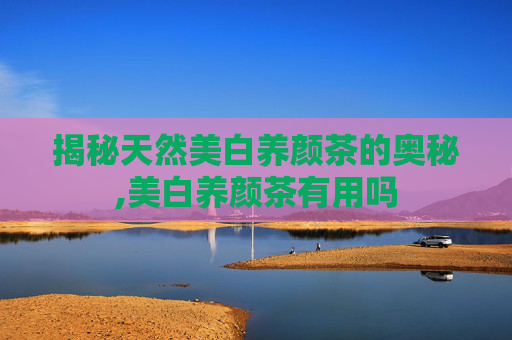 揭秘天然美白养颜茶的奥秘,美白养颜茶有用吗