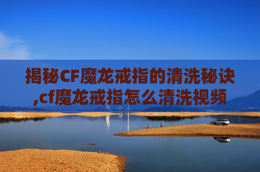 揭秘CF魔龙戒指的清洗秘诀,cf魔龙戒指怎么清洗视频