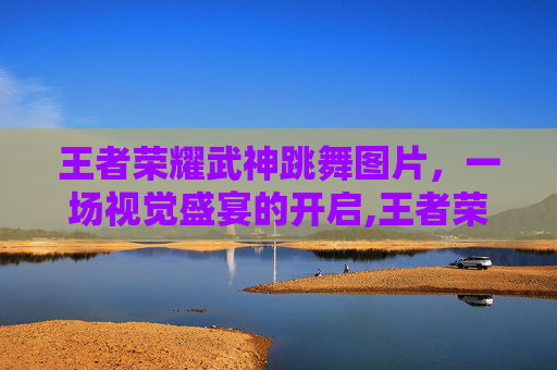 王者荣耀武神跳舞图片，一场视觉盛宴的开启,王者荣耀武神跳舞图片壁纸