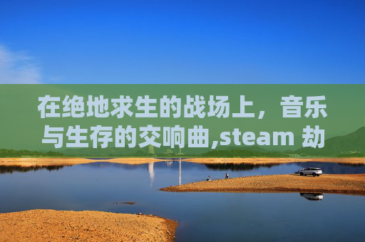 在绝地求生的战场上，音乐与生存的交响曲,steam 劫后余生