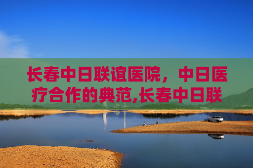 长春中日联谊医院，中日医疗合作的典范,长春中日联谊医院电话