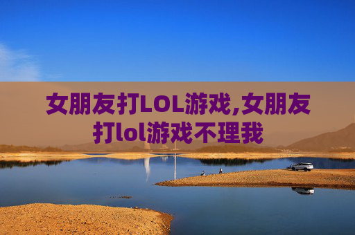 女朋友打LOL游戏,女朋友打lol游戏不理我