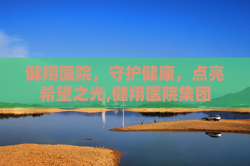 健翔医院，守护健康，点亮希望之光,健翔医院集团