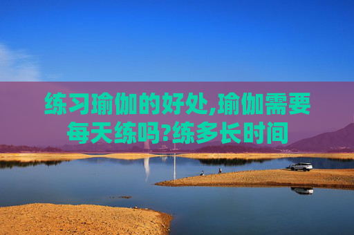 练习瑜伽的好处,瑜伽需要每天练吗?练多长时间