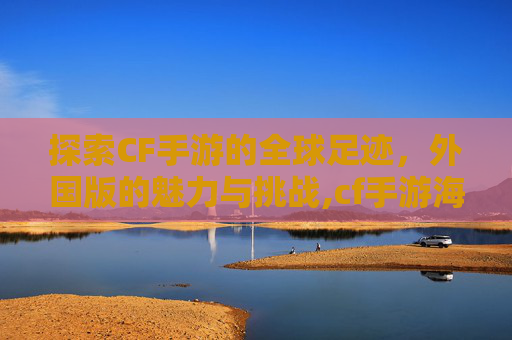探索CF手游的全球足迹，外国版的魅力与挑战,cf手游海外版