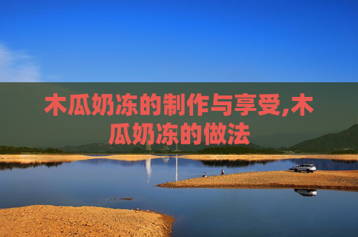 木瓜奶冻的制作与享受,木瓜奶冻的做法 木瓜奶冻的制作与享受,木瓜奶冻的做法