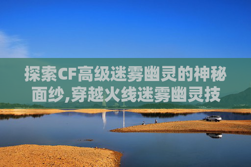 探索CF高级迷雾幽灵的神秘面纱,穿越火线迷雾幽灵技能 探索CF高级迷雾幽灵的神秘面纱,穿越火线迷雾幽灵技能