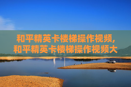 和平精英卡楼梯操作视频,和平精英卡楼梯操作视频大全 和平精英卡楼梯操作视频,和平精英卡楼梯操作视频大全