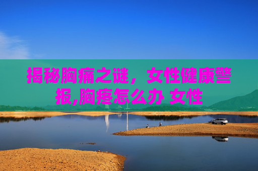 揭秘胸痛之谜,女性健康警报,胸疼怎么办 女性 揭秘胸痛之谜,女性健康警报,胸疼怎么办 女性