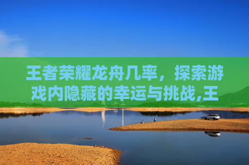王者荣耀龙舟几率,探索游戏内隐藏的幸运与挑战,王者荣耀龙舟挑战赛 王者荣耀龙舟几率,探索游戏内隐藏的幸运与挑战,王者荣耀龙舟挑战赛