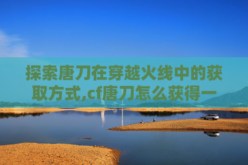 探索唐刀在穿越火线中的获取方式,cf唐刀怎么获得一把好多钱 探索唐刀在穿越火线中的获取方式,cf唐刀怎么获得一把好多钱