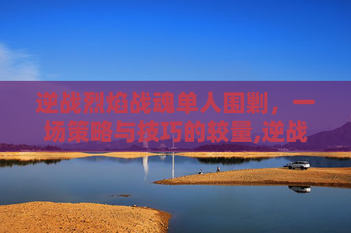 逆战烈焰战魂单人围剿,一场策略与技巧的较量,逆战 烈焰战魂 逆战烈焰战魂单人围剿,一场策略与技巧的较量,逆战 烈焰战魂