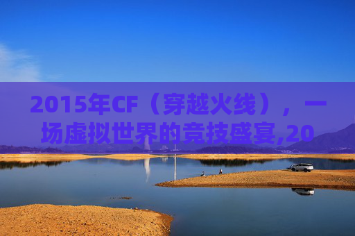 2015年CF(穿越火线),一场虚拟世界的竞技盛宴,2015CF穿越火线死亡泰坦 2015年CF(穿越火线),一场虚拟世界的竞技盛宴,2015CF穿越火线死亡泰坦