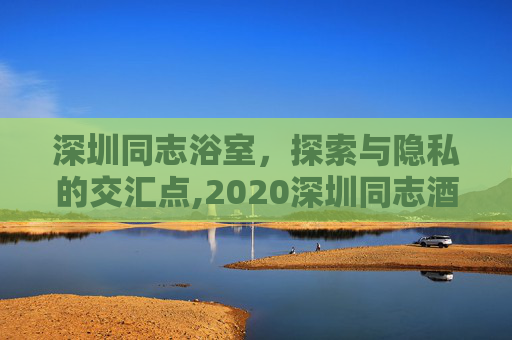 深圳同志浴室,探索与隐私的交汇点,2020深圳同志酒吧 深圳同志浴室,探索与隐私的交汇点,2020深圳同志酒吧