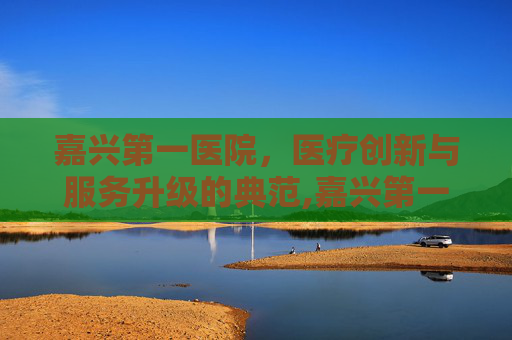 嘉兴第一医院,医疗创新与服务升级的典范,嘉兴第一医院地址 嘉兴第一医院,医疗创新与服务升级的典范,嘉兴第一医院地址