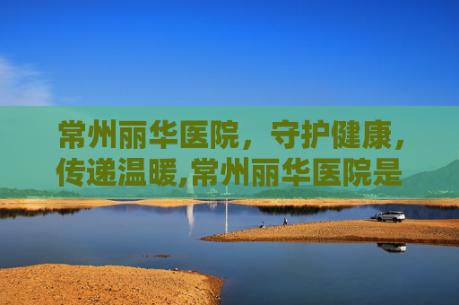 常州丽华医院,守护健康,传递温暖,常州丽华医院是几级医院 常州丽华医院,守护健康,传递温暖,常州丽华医院是几级医院