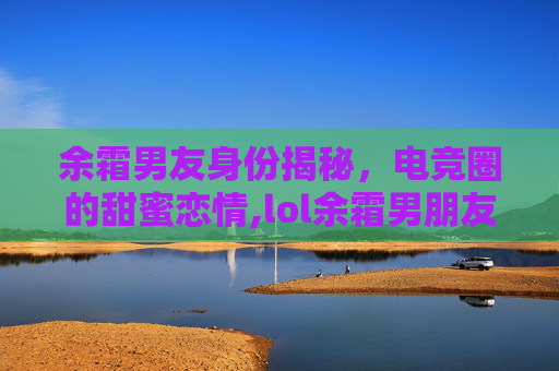 余霜男友身份揭秘,电竞圈的甜蜜恋情,lol余霜男朋友是谁 余霜男友身份揭秘,电竞圈的甜蜜恋情,lol余霜男朋友是谁