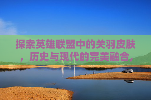 探索英雄联盟中的关羽皮肤,历史与现代的完美融合,lol关羽皮肤重置 探索英雄联盟中的关羽皮肤,历史与现代的完美融合,lol关羽皮肤重置
