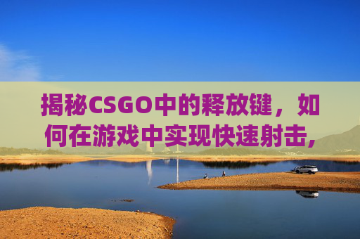 揭秘CSGO中的释放键,如何在游戏中实现快速射击,csgo解放帧数指令 揭秘CSGO中的释放键,如何在游戏中实现快速射击,csgo解放帧数指令