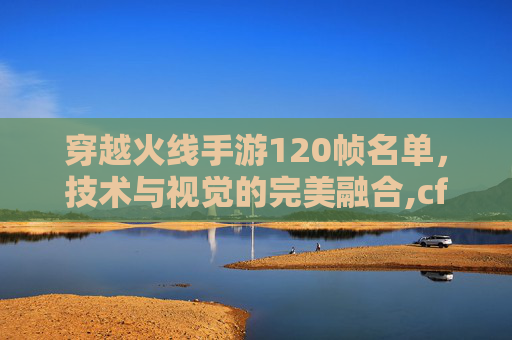 穿越火线手游120帧名单，技术与视觉的完美融合,cf手游120帧率