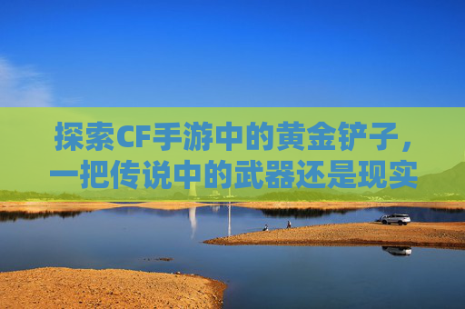 探索CF手游中的黄金铲子,一把传说中的武器还是现实?,穿越火线黄金铲子 探索CF手游中的黄金铲子,一把传说中的武器还是现实?,穿越火线黄金铲子