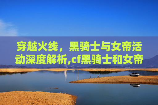 穿越火线,黑骑士与女帝活动深度解析,cf黑骑士和女帝活动一样吗 穿越火线,黑骑士与女帝活动深度解析,cf黑骑士和女帝活动一样吗