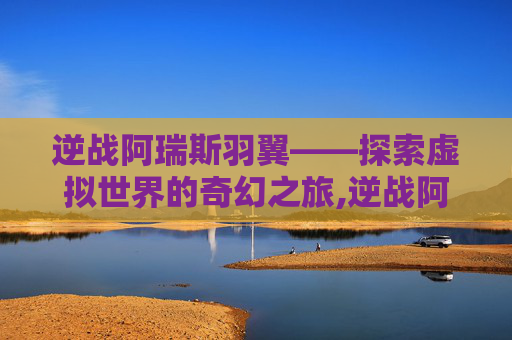 逆战阿瑞斯羽翼——探索虚拟世界的奇幻之旅,逆战阿瑞斯星舰怎么打