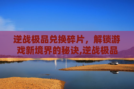 逆战极品兑换碎片，解锁游戏新境界的秘诀,逆战极品兑换碎片怎么获得