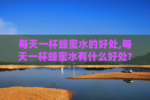每天一杯蜂蜜水的好处,每天一杯蜂蜜水有什么好处?什么时候喝效果最好?