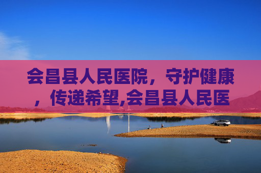 会昌县人民医院，守护健康，传递希望,会昌县人民医院官网
