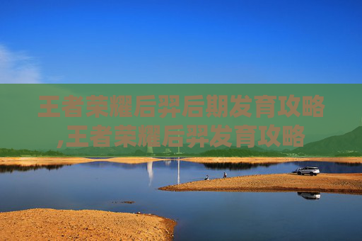 王者荣耀后羿后期发育攻略,王者荣耀后羿发育攻略