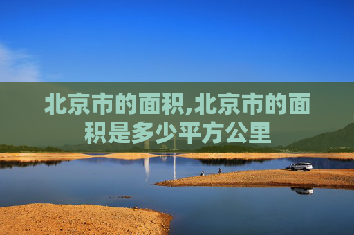北京市的面积,北京市的面积是多少平方公里