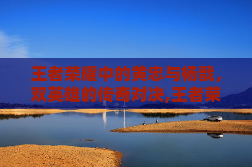 王者荣耀中的黄忠与杨戬，双英雄的传奇对决,王者荣耀黄刀杨戬