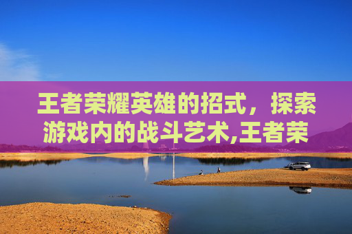 王者荣耀英雄的招式，探索游戏内的战斗艺术,王者荣耀英雄的招式有哪些