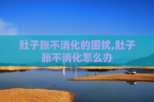 肚子胀不消化的困扰,肚子胀不消化怎么办