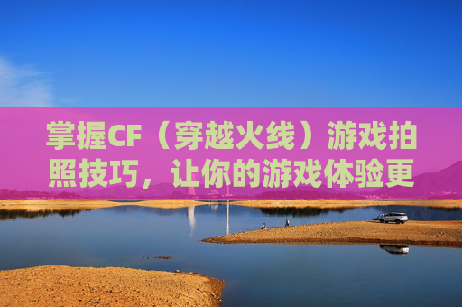 掌握CF（穿越火线）游戏拍照技巧，让你的游戏体验更上一层楼！,cf端游怎么拍照