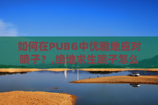 如何在PUBG中优雅地应对喷子？,绝地求生喷子怎么打的准
